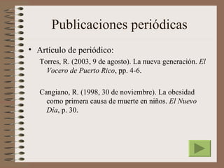Publicaciones periódicas
• Artículo de periódico:
   Torres, R. (2003, 9 de agosto). La nueva generación. El
     Vocero de Puerto Rico, pp. 4-6.

   Cangiano, R. (1998, 30 de noviembre). La obesidad
     como primera causa de muerte en niños. El Nuevo
     Día, p. 30.
 