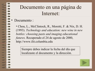 Documento en una página de
             Internet:
• Documento :
  • Chou, L., McClintock, R., Moretti, F. & Nix, D. H.
  (1993). Technology and education: new wine in new
  bottles: choosing pasts and imaging educational
  futures. Recuperado el 24 de agosto de 2000,
  http://www.ilit.columbia.edu

      Siempre debes indicar la fecha del día que
      localizaste el documento y la dirección.
 