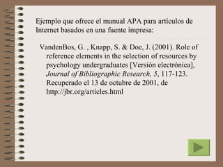 Ejemplo que ofrece el manual APA para artículos de
Internet basados en una fuente impresa:

 VandenBos, G. , Knapp, S. & Doe, J. (2001). Role of
  reference elements in the selection of resources by
  psychology undergraduates [Versión electrónica],
  Journal of Bibliographic Research, 5, 117-123.
  Recuperado el 13 de octubre de 2001, de
  http://jbr.org/articles.html
 