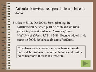 Artículo de revista, recuperado de una base de
 datos:

Prothrow-Stith, D. (2004). Strengthening the
   collaboration between public health and criminal
   justice to prevent violence. Journal of Law,
   Medicine & Ethics, 32(1), 82-88. Recuperado el 11 de
   mayo de 2004, de la base de datos ProQuest.

   Cuando es un documento sacado de una base de
   datos, debes indicar el nombre de la base de datos,
   no es necesario indicar la dirección.
 