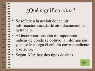 ¿Qué significa citar?
• Se refiere a la acción de incluir
  información sacada de otro documento en
  tu trabajo.
• Al incorporar una cita es importante
  indicar de dónde se obtuvo la información
  y así se le otorga el crédito correspondiente
  a su autor.
• Según APA hay dos tipos de citas.
 