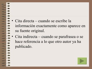 • Cita directa – cuando se escribe la
  información exactamente como aparece en
  su fuente original.
• Cita indirecta – cuando se parafrasea o se
  hace referencia a lo que otro autor ya ha
  publicado.
 