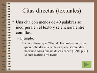 Citas directas (textuales)
• Una cita con menos de 40 palabras se
  incorpora en el texto y se encierra entre
  comillas.
  – Ejemplo:
     • Rowe afirma que, “Uno de los problemas de no
       querer ofender a la gente es que te sorprendes
       haciendo cosas que no deseas hacer”(1998, p.91)
       lo cual reafirma mi teoría.
 