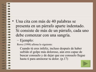 • Una cita con más de 40 palabras se
  presenta en un párrafo aparte indentado.
  Si consiste de más de un párrafo, cada uno
  debe comenzar con una sangría.
  – Ejemplo:
  Rowe (1998) afirma lo siguiente:
    Cuando tú eres infeliz, incluso después de haber
    sufrido el golpe más doloroso, aún eres capaz de
    buscar consuelo y de dejar que ese consuelo llegue
    hasta ti para aminorar tu dolor. (p.17)
 