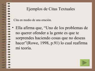 Ejemplos de Citas Textuales

Cita en medio de una oración.

• Ella afirma que, “Uno de los problemas de
  no querer ofender a la gente es que te
  sorprendes haciendo cosas que no deseas
  hacer”(Rowe, 1998, p.91) lo cual reafirma
  mi teoría.
 