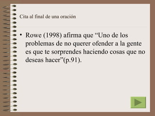 Cita al final de una oración


• Rowe (1998) afirma que “Uno de los
  problemas de no querer ofender a la gente
  es que te sorprendes haciendo cosas que no
  deseas hacer”(p.91).
 