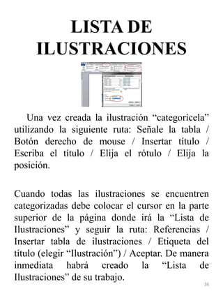LISTA DE
ILUSTRACIONES
Una vez creada la ilustración “categorícela”
utilizando la siguiente ruta: Señale la tabla /
Botón derecho de mouse / Insertar título /
Escriba el título / Elija el rótulo / Elija la
posición.
Cuando todas las ilustraciones se encuentren
categorizadas debe colocar el cursor en la parte
superior de la página donde irá la “Lista de
Ilustraciones” y seguir la ruta: Referencias /
Insertar tabla de ilustraciones / Etiqueta del
título (elegir “Ilustración”) / Aceptar. De manera
inmediata habrá creado la “Lista de
Ilustraciones” de su trabajo.
16
 