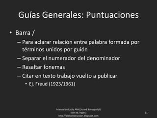 Guías Generales: Puntuaciones
• Barra /
– Para aclarar relación entre palabra formada por
términos unidos por guión
– Separar el numerador del denominador
– Resaltar fonemas
– Citar en texto trabajo vuelto a publicar
• Ej. Freud (1923/1961)
Manual de Estilo APA (3ra ed. En español)
(6th ed. Inglés)
http://biblioinstruccion.blogspot.com
11
 