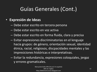 Guías Generales (Cont.)
• Expresión de Ideas
– Debe estar escrito en tercera persona
– Debe estar escrito en voz activa
– Debe estar escrito en forma fluida, clara y precisa
– Evitar expresiones discriminatorias en el lenguaje
hacia grupos: de género, orientación sexual, identidad
étnica, racial, religiosos, discpacidades mentales y las
impresiciones históricas e interpretativas.
– Evitar la redundancia, expresiones coloquiales, jergaz
y errores gramaticales.
Manual de Estilo APA (3ra ed. En español)
(6th ed. Inglés)
http://biblioinstruccion.blogspot.com
13
 