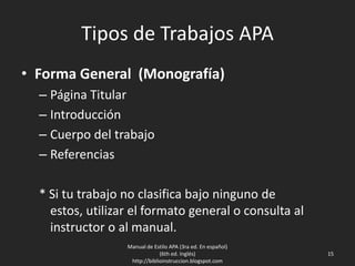 Tipos de Trabajos APA
• Forma General (Monografía)
– Página Titular
– Introducción
– Cuerpo del trabajo
– Referencias
* Si tu trabajo no clasifica bajo ninguno de estos,
utilizar el formato general o consulta al instructor
o al manual.
Manual de Estilo APA (3ra ed. En español)
(6th ed. Inglés)
http://biblioinstruccion.blogspot.com
15
 