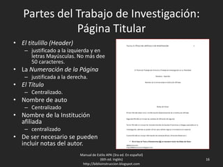 Partes del Trabajo de Investigación:
Página Titular
• El titulillo (Header)
– justificado a la izquierda y en
letras Mayúsculas. No más dee
50 caracteres.
• La Numeración de la Página
– justificada a la derecha.
• El Título
– Centralizado.
• Nombre de auto
– Centralizado
• Nombre de la Institución
afiliada
– centralizado
• De ser necesario se pueden
incluir notas del autor.
Manual de Estilo APA (3ra ed. En español)
(6th ed. Inglés)
http://biblioinstruccion.blogspot.com
16
 