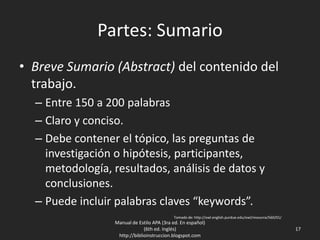 Partes: Sumario
• Breve Sumario (Abstract) del contenido del
trabajo.
– Entre 150 a 200 palabras
– Claro y conciso.
– Debe contener el tópico, las preguntas de
investigación o hipótesis, participantes,
metodología, resultados, análisis de datos y
conclusiones.
– Puede incluir palabras claves “keywords”.
Manual de Estilo APA (3ra ed. En español)
(6th ed. Inglés)
http://biblioinstruccion.blogspot.com
17
Tomado de: http://owl.english.purdue.edu/owl/resource/560/01/
 