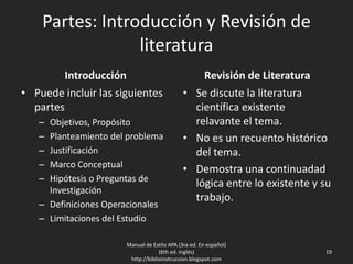 Partes: Introducción y Revisión de
literatura
Introducción
• Puede incluir las siguientes
partes
– Objetivos, Propósito
– Planteamiento del problema
– Justificación
– Marco Conceptual
– Hipótesis o Preguntas de
Investigación
– Definiciones Operacionales
– Limitaciones del Estudio
Revisión de Literatura
• Se discute la literatura
científica existente
relavante el tema.
• No es un recuento histórico
del tema.
• Demostra una continuadad
lógica entre lo existente y su
trabajo.
Manual de Estilo APA (3ra ed. En español)
(6th ed. Inglés)
http://biblioinstruccion.blogspot.com
19
 