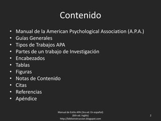 Contenido
• Manual de la American Psychological Association (A.P.A.)
• Guías Generales
• Tipos de Trabajos APA
• Partes de un trabajo de Investigación
• Encabezados
• Tablas
• Figuras
• Notas de Contenido
• Citas
• Referencias
• Apéndice
Manual de Estilo APA (3ra ed. En español)
(6th ed. Inglés)
http://biblioinstruccion.blogspot.com
2
 