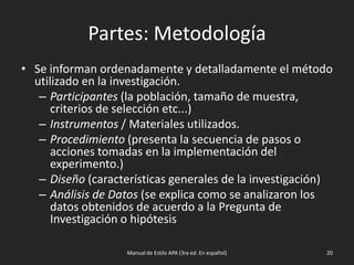 Partes: Metodología
• Se informan ordenadamente y detalladamente el método
utilizado en la investigación.
– Participantes (la población, tamaño de muestra,
criterios de selección etc...)
– Instrumentos / Materiales utilizados.
– Procedimiento (presenta la secuencia de pasos o
acciones tomadas en la implementación del
experimento.)
– Diseño (características generales de la investigación)
– Análisis de Datos (se explica como se analizaron los
datos obtenidos de acuerdo a la Pregunta de
Investigación o hipótesis
Manual de Estilo APA (3ra ed. En español) 20
 