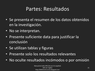 Partes: Resultados
• Se presenta el resumen de los datos obtenidos
en la investigación.
• No se interpretan.
• Presente suficiente data para justificar la
conclusión
• Se utilizan tablas y figuras
• Presente solo los resultados relevantes
• No oculte resultados incómodos o por omisión
Manual de Estilo APA (3ra ed. En español)
(6th ed. Inglés)
http://biblioinstruccion.blogspot.com
21
 