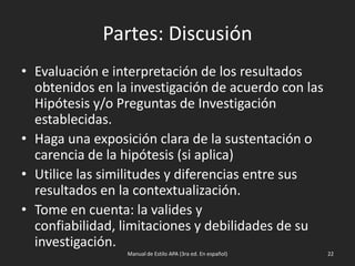 Partes: Discusión
• Evaluación e interpretación de los resultados
obtenidos en la investigación de acuerdo con las
Hipótesis y/o Preguntas de Investigación
establecidas.
• Haga una exposición clara de la sustentación o
carencia de la hipótesis (si aplica)
• Utilice las similitudes y diferencias entre sus
resultados en la contextualización.
• Tome en cuenta: la valides y confiabilidad,
limitaciones y debilidades de su investigación.
Manual de Estilo APA (3ra ed. En español) 22
 