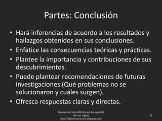 Partes: Conclusión
• Hará inferencias de acuerdo a los resultados y
hallazgos obtenidos en sus conclusiones.
• Enfatice las consecuencias teóricas y prácticas.
• Plantee la importancia y contribuciones de sus
descubrimientos.
• Puede plantear recomendaciones de futuras
investigaciones (Qué problemas no se
solucionaron y cuáles surgen).
• Ofresca respuestas claras y directas.
Manual de Estilo APA (3ra ed. En español)
(6th ed. Inglés)
http://biblioinstruccion.blogspot.com
23
 