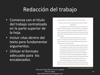 Redacción del trabajo
• Comienza con el título
del trabajo centralizado
en la parte superior de
la hoja.
• Incluir citas dentro del
texto para fundamentar
argumentos.
• Utilizar el formato
adecuado para los
encabezados.
Manual de Estilo APA (3ra ed. En español)
(6th ed. Inglés)
http://biblioinstruccion.blogspot.com
24
Tomado de: http://www.apastyle.org/index.aspx
 