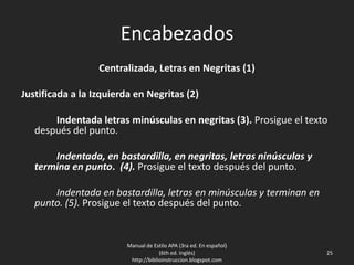Encabezados
Centralizada, Letras en Negritas (1)
Justificada a la Izquierda en Negritas (2)
Indentada letras minúsculas en negritas (3). Prosigue el texto
después del punto.
Indentada, en bastardilla, en negritas, letras ninúsculas y
termina en punto. (4). Prosigue el texto después del punto.
Indentada en bastardilla, letras en minúsculas y terminan en
punto. (5). Prosigue el texto después del punto.
Manual de Estilo APA (3ra ed. En español)
(6th ed. Inglés)
http://biblioinstruccion.blogspot.com
25
 