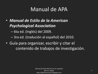 Manual de APA
• Manual de Estilo de la American
Psychological Association
– 6ta ed. (Inglés) del 2009.
– 3ra ed. (tradución al español) del 2010.
• Guía para organizar, escribir y citar el
contenido de trabajos de investigación.
Manual de Estilo APA (3ra ed. En español)
(6th ed. Inglés)
http://biblioinstruccion.blogspot.com
3
 