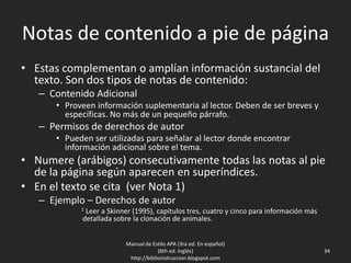 Notas de contenido a pie de página
• Estas complementan o amplían información sustancial del
texto. Son dos tipos de notas de contenido:
– Contenido Adicional
• Proveen información suplementaria al lector. Deben de ser breves y
específicas. No más de un pequeño párrafo.
– Permisos de derechos de autor
• Pueden ser utilizadas para señalar al lector donde encontrar
información adicional sobre el tema.
• Numere (arábigos) consecutivamente todas las notas al pie
de la página según aparecen en superíndices.
• En el texto se cita (ver Nota 1)
– Ejemplo – Derechos de autor
1 Leer a Skinner (1995), capítulos tres, cuatro y cinco para información más
detallada sobre la clonación de animales.
Manual de Estilo APA (3ra ed. En español)
(6th ed. Inglés)
http://biblioinstruccion.blogspot.com
34
 