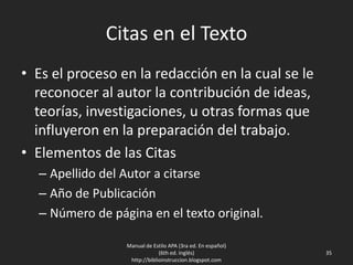 Citas en el Texto
• Es el proceso en la redacción en la cual se le
reconocer al autor la contribución de ideas,
teorías, investigaciones, u otras formas que
influyeron en la preparación del trabajo.
• Elementos de las Citas
– Apellido del Autor a citarse
– Año de Publicación
– Número de página en el texto original.
Manual de Estilo APA (3ra ed. En español)
(6th ed. Inglés)
http://biblioinstruccion.blogspot.com
35
 