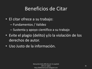 Beneficios de Citar
• El citar ofrece a su trabajo:
– Fundamentos / Validez
– Sustenta y apoyo científico a su trabajo
• Evite el plagio (delito) y/o la violación de los
derechos de autor.
• Uso Justo de la información.
Manual de Estilo APA (3ra ed. En español)
(6th ed. Inglés)
http://biblioinstruccion.blogspot.com
36
 
