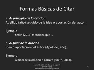 Formas Básicas de Citar
• Al principio de la oración
Apellido (año) seguido de la idea o aportación del autor.
Ejemplo
Smith (2013) menciona que …
• Al final de la oración
Idea o aportación del autor (Apellido, año).
Ejemplo
Al final de la oración o párrafo (Smith, 2013).
Manual de Estilo APA (3ra ed. En español)
(6th ed. Inglés)
http://biblioinstruccion.blogspot.com
37
 