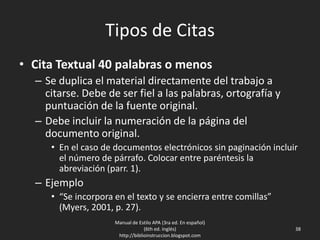Tipos de Citas
• Cita Textual 40 palabras o menos
– Se duplica el material directamente del trabajo a
citarse. Debe de ser fiel a las palabras, ortografía y
puntuación de la fuente original.
– Debe incluir la numeración de la página del
documento original.
• En el caso de documentos electrónicos sin paginación incluir
el número de párrafo. Colocar entre paréntesis la
abreviación (parr. 1).
– Ejemplo
• “Se incorpora en el texto y se encierra entre comillas”
(Myers, 2001, p. 27).
Manual de Estilo APA (3ra ed. En español)
(6th ed. Inglés)
http://biblioinstruccion.blogspot.com
38
 