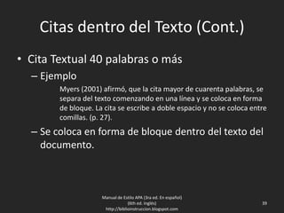 Citas dentro del Texto (Cont.)
• Cita Textual 40 palabras o más
– Ejemplo
Myers (2001) afirmó, que la cita mayor de cuarenta palabras, se
separa del texto comenzando en una línea y se coloca en forma
de bloque. La cita se escribe a doble espacio y no se coloca entre
comillas. (p. 27).
– Se coloca en forma de bloque dentro del texto del
documento.
Manual de Estilo APA (3ra ed. En español)
(6th ed. Inglés)
http://biblioinstruccion.blogspot.com
39
 