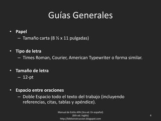 Guías Generales
• Papel
– Tamaño carta (8 ½ x 11 pulgadas)
• Tipo de letra
– Times Roman, Courier, American Typewriter o forma similar.
• Tamaño de letra
– 12-pt
• Espacio entre oraciones
– Doble Espacio todo el texto del trabajo (incluyendo referencias,
citas, tablas y apéndice).
Manual de Estilo APA (3ra ed. En español)
(6th ed. Inglés)
http://biblioinstruccion.blogspot.com
4
 