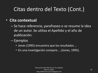 Citas dentro del Texto (Cont.)
• Cita contextual
– Se hace referencia, parafraseo o se resume la idea
de un autor. Se utiliza el Apellido y el año de
publicación.
– Ejemplos
• Jones (1995) encuentra que los resultados …
• En una investigación compara ….(Jones, 1995).
Manual de Estilo APA (3ra ed. En español)
(6th ed. Inglés)
http://biblioinstruccion.blogspot.com
40
 