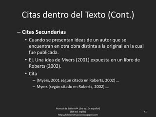 Citas dentro del Texto (Cont.)
– Citas Secundarias
• Cuando se presentan ideas de un autor que se
encuentran en otra obra distinta a la original en la cual
fue publicada.
• Ej. Una idea de Myers (2001) expuesta en un libro de
Roberts (2002).
• Cita
– (Myers, 2001 según citado en Roberts, 2002) …
– Myers (según citado en Roberts, 2002) ….
Manual de Estilo APA (3ra ed. En español)
(6th ed. Inglés)
http://biblioinstruccion.blogspot.com
41
 