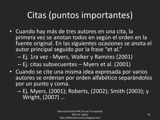Citas (puntos importantes)
• Cuando hay más de tres autores en una cita, la
primera vez se anotan todos en según el orden en la
fuente original. En las siguientes ocasiones se anota el
autor principal seguido por la frase “et al.”
– Ej. 1ra vez - Myers, Walker y Ramírez (2001)
– Ej. citas subsecuentes – Myers et al. (2001)
• Cuando se cite una misma idea expresada por varios
autores se ordenan por orden alfabético separándolos
por un punto y coma.
– Ej. Myers, (2001); Roberts, (2002); Smith (2003); y
Wright, (2007) …
Manual de Estilo APA (3ra ed. En español)
(6th ed. Inglés)
http://biblioinstruccion.blogspot.com
42
 