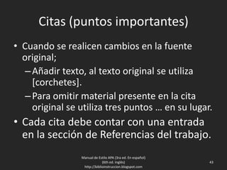 Citas (puntos importantes)
• Cuando se realicen cambios en la fuente
original;
–Añadir texto, al texto original se utiliza
[corchetes].
–Para omitir material presente en la cita
original se utiliza tres puntos … en su lugar.
• Cada cita debe contar con una entrada
en la sección de Referencias del trabajo.
Manual de Estilo APA (3ra ed. En español)
(6th ed. Inglés)
http://biblioinstruccion.blogspot.com
43
 