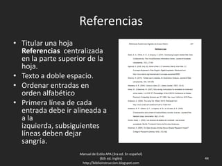 Referencias
• Titular una hoja
Referencias centralizada
en la parte superior de la
hoja.
• Texto a doble espacio.
• Ordenar entradas en
orden alfabético
• Primera línea de cada
entrada debe ir alineada a
a la izquierda,
subsiguientes líneas
deben dejar sangría.
Manual de Estilo APA (3ra ed. En español)
(6th ed. Inglés)
http://biblioinstruccion.blogspot.com
44
 