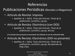 Referencias
Publicaciones Periódicas (Revistas o Magazines)
• Artículo de Revista: Impresa
• Apellido, N. I. (Año). Título del Artículo. Título de la
publicación, Vol.(num.), pp-pp.
• Artículo de Revista: Electrónico (con DOI)
• Apellido, N. I. (Año). Título del Artículo. Título de la
publicación, Vol.(num.), pp-pp. doi:xxx
Si el artículo tiene presente la numeración doi utilizarlo en vez de la dirección Web.
• Artículo de Revista: Electrónico (DOI no presente)
• Apellido, N. I. (Año). Título del Artículo. Título de la
publicación, Vol.(num.), pp-pp. Recuperado de
http://xxx
Manual de Estilo APA (3ra ed. En español)
(6th ed. Inglés)
http://biblioinstruccion.blogspot.com
48
 
