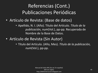 Referencias (Cont.)
Publicaciones Periódicas
• Artículo de Revista: (Base de datos)
• Apellido, N. I. (Año). Título del Artículo. Título de la
publicación, Vol.(num.), pp-pp. Recuperada de
Nombre de la Base de Datos.
• Artículo de Revista (Sin Autor)
• Título del Artículo. (Año, Mes). Título de la publicación,
num(Vol.), pp-pp.
Manual de Estilo APA (3ra ed. En español)
(6th ed. Inglés)
http://biblioinstruccion.blogspot.com
49
 