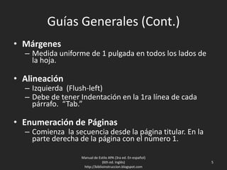 Guías Generales (Cont.)
• Márgenes
– Medida uniforme de 1 pulgada en todos los lados de
la hoja.
• Alineación
– Izquierda (Flush-left)
– Debe de tener Indentación en la 1ra línea de cada
párrafo. “Tab.”
• Enumeración de Páginas
– Comienza la secuencia desde la página titular. En la
parte derecha de la página con el número 1.
Manual de Estilo APA (3ra ed. En español)
(6th ed. Inglés)
http://biblioinstruccion.blogspot.com
5
 