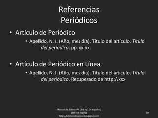 Referencias
Periódicos
• Artículo de Periódico
• Apellido, N. I. (Año, mes día). Título del artículo. Título
del periódico. pp. xx-xx.
• Artículo de Periódico en Línea
• Apellido, N. I. (Año, mes día). Título del artículo. Título
del periódico. Recuperado de http://xxx
Manual de Estilo APA (3ra ed. En español)
(6th ed. Inglés)
http://biblioinstruccion.blogspot.com
50
 