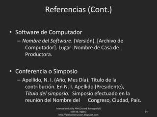 Referencias (Cont.)
• Software de Computador
– Nombre del Software. (Versión). [Archivo de
Computador]. Lugar: Nombre de Casa de
Productora.
• Conferencia o Simposio
– Apellido, N. I. (Año, Mes Día). Título de la
contribución. En N. I. Apellido (Presidente),
Título del simposio. Simposio efectuado en la
reunión del Nombre del Congreso, Ciudad, País.
Manual de Estilo APA (3ra ed. En español)
(6th ed. Inglés)
http://biblioinstruccion.blogspot.com
54
 