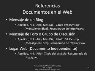 Referencias
Documentos en el Web
• Mensaje de un Blog
• Apellido, N. I. (Año, Mes Día). Título del Mensaje.
[Mensaje en Blog]. Recuperado de http://xxxx
• Mensaje de Foro o Grupo de Discusión
• Apellido, N. I. (Año, Mes Día). Título del Mensaje.
[Mensaje en Foro]. Recuperado de http://www
• Lugar Web (Documento Independiente)
• Apellido, N. I. (Año). Título del artículo. Recuperado de
http://xxx
Manual de Estilo APA (3ra ed. En español)
(6th ed. Inglés)
http://biblioinstruccion.blogspot.com
55
 