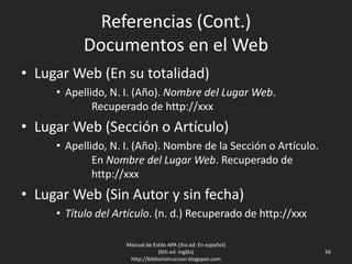 Referencias (Cont.)
Documentos en el Web
• Lugar Web (En su totalidad)
• Apellido, N. I. (Año). Nombre del Lugar Web.
Recuperado de http://xxx
• Lugar Web (Sección o Artículo)
• Apellido, N. I. (Año). Nombre de la Sección o Artículo.
En Nombre del Lugar Web. Recuperado de
http://xxx
• Lugar Web (Sin Autor y sin fecha)
• Título del Artículo. (n. d.) Recuperado de http://xxx
Manual de Estilo APA (3ra ed. En español)
(6th ed. Inglés)
http://biblioinstruccion.blogspot.com
56
 