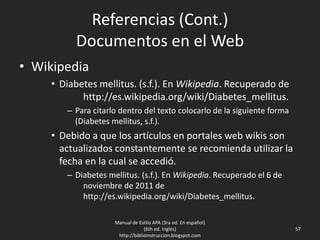 Referencias (Cont.)
Documentos en el Web
• Wikipedia
• Diabetes mellitus. (s.f.). En Wikipedia. Recuperado de
http://es.wikipedia.org/wiki/Diabetes_mellitus.
– Para citarlo dentro del texto colocarlo de la siguiente forma
(Diabetes mellitus, s.f.).
• Debido a que los artículos en portales web wikis son
actualizados constantemente se recomienda utilizar la
fecha en la cual se accedió.
– Diabetes mellitus. (s.f.). En Wikipedia. Recuperado el 6 de
noviembre de 2011 de
http://es.wikipedia.org/wiki/Diabetes_mellitus.
Manual de Estilo APA (3ra ed. En español)
(6th ed. Inglés)
http://biblioinstruccion.blogspot.com
57
 