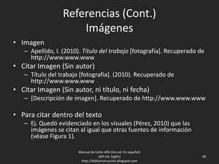 Referencias (Cont.)
Imágenes
• Imagen
– Apellido, I. (2010). Título del trabajo [fotografía]. Recuperado de
http://www.www.www
• Citar Imagen (Sin autor)
– Título del trabajo [fotografía]. (2010). Recuperado de
http://www.www.www
• Citar Imagen (Sin autor, ni título, ni fecha)
– [Descripción de imagen]. Recuperado de http://www.www.www
• Para citar dentro del texto
– Ej. Quedó evidenciado en los visuales (Pérez, 2010) que las
imágenes se citan al igual que otras fuentes de información
(véase Figura 1).
Manual de Estilo APA (3ra ed. En español)
(6th ed. Inglés)
http://biblioinstruccion.blogspot.com
58
 