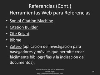 Referencias (Cont.)
Herramientas Web para Referencias
• Son of Citation Machine
• Citation Builder
• Cite Knight
• Bibme
• Zotero (aplicación de investigación para
navegadores y móviles que permite crear
fácilmente bibliografías y la indización de
documentos).
Manual de Estilo APA (3ra ed. En español)
(6th ed. Inglés)
http://biblioinstruccion.blogspot.com
59
 