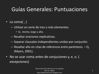 Guías Generales: Puntuaciones
• La coma( , )
– Utilizar en serie de tres o más elementos.
• Ej. Ancho, largo y alto.
– Resaltar oraciones explicativas.
– Separar clausalas independientes unidas por conjución.
– Resaltar año en citas de referencia entre paréntesis. – Ej.
(Myers, 2001).
• No se usar coma antes de conjuciones y, e, o. (
excepciones)
Manual de Estilo APA (3ra ed. En español)
(6th ed. Inglés)
http://biblioinstruccion.blogspot.com
6
 