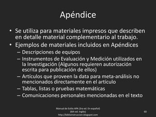 Apéndice
• Se utiliza para materiales impresos que describen
en detalle material complementario al trabajo.
• Ejemplos de materiales incluidos en Apéndices
– Descripciones de equipos
– Instrumentos de Evaluación y Medición utilizados en
la Investigación (Algunos requieren autorización
escrita para publicación de ellos)
– Artículos que proveen la data para meta-análisis no
mencionados directamente en el artículo
– Tablas, listas o pruebas matemáticas
– Comunicaciones personales mencionadas en el texto
Manual de Estilo APA (3ra ed. En español)
(6th ed. Inglés)
http://biblioinstruccion.blogspot.com
60
 