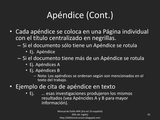 Apéndice (Cont.)
• Cada apéndice se coloca en una Página individual
con el título centralizado en negrillas.
– Si el documento sólo tiene un Apéndice se rotula
• Ej. Apéndice
– Si el documento tiene más de un Apéndice se rotula
• Ej. Apéndices A
• Ej. Apéndices B
– Nota: Los apéndices se ordenan según son mencionados en el
texto del trabajo.
• Ejemplo de cita de apéndice en texto
• Ej. … esas investigaciones produjeron los mismos
resultados (vea Apéncides A y B para mayor
información).
Manual de Estilo APA (3ra ed. En español)
(6th ed. Inglés)
http://biblioinstruccion.blogspot.com
61
 